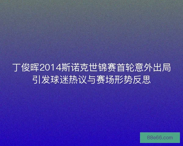 丁俊晖2014斯诺克世锦赛首轮意外出局引发球迷热议与赛场形势反思