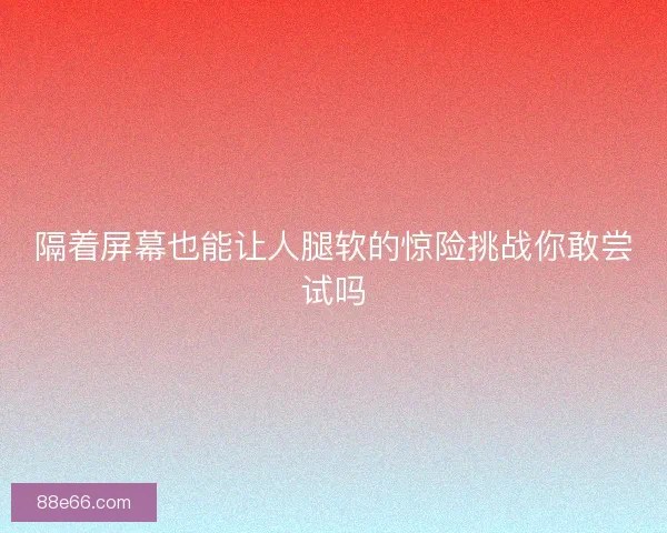 隔着屏幕也能让人腿软的惊险挑战你敢尝试吗